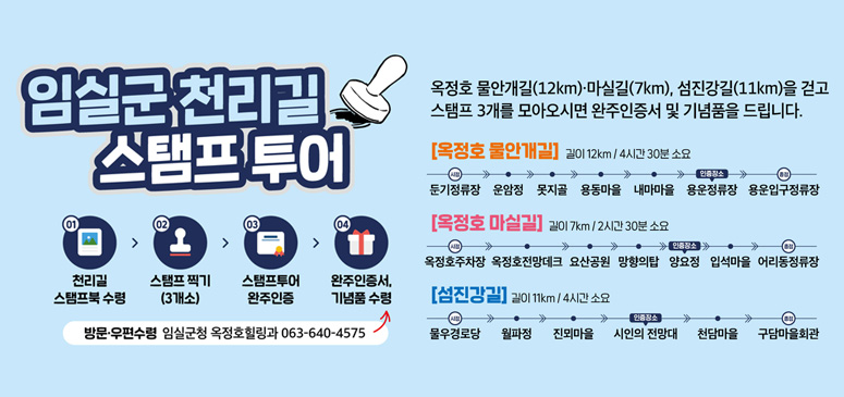 임실군천리길 스탬프 투어

옥정호 물안개길(12km)·마실길(7km), 섬진강길(11km)을 걷고
스탬프 3개를 모아오시면 완주인증서 및 기념품을 드립니다.

[옥정호 물안개길]

길이 12km / 4시간 30분 소요

두꺼기정류장 → 운암정 → 못지골 → 용동마을 → 내마마을 → 용운정류장 → 용운입구정류장

시작
두꺼기정류장

인증장소
용운정류장

종점
용운입구정류장

[옥정호 마실길]

길이 7km / 2시간 30분 소요

옥정호주차장 → 옥정호전망데크 → 요산공원 → 망향의탑 → 양요정 → 입석마을 → 어리동정류장

시작
옥정호주차장

인증장소
양요정

종점
어리동정류장

[섬진강길]

길이 11km / 4시간 소요

물우경로당 → 월파정 → 진뫼마을 → 시인의 전망대 → 천담마을 → 구담마을회관

시작
물우경로당

인증장소
시인의 전망대

종점
구담마을회관

스탬프 투어 참여 방법

01 천리길 스탬프북 수령
↓
02 스탬프 찍기 (3개소)
↓
03 스탬프투어 완주인증
↓
04 완주인증서, 기념품 수령

방문·우편수령
임실군청 옥정호힐링과 063-640-4575

완주 인증 바로가기

임실군 천리길 완주 인증

QR코드 아래 문구:
임실군 천리길 완주 인증
