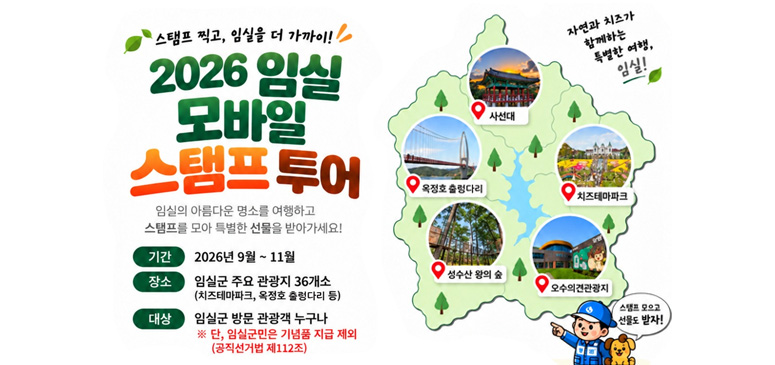 스탬프 찍고, 임실을 더 가까이!

2026 임실
모바일
스탬프투어

임실의 아름다운 명소를 여행하고
스탬프를 모아 특별한 선물을 받아가세요!

기간　2026년 9월 ~ 11월
장소　임실군 주요 관광지 36개소
　　　　(치즈테마파크, 옥정호 출렁다리 등)
대상　임실군 방문 관광객 누구나
※ 단, 임실군민은 기념품 지급 제외
　 (공직선거법 제112조)

관광지

사선대
옥정호 출렁다리
치즈테마파크
성수산 왕의 숲
오수의견관광지

자연과 치즈가 함께하는 특별한 여행, 임실!

스탬프 모으고 선물도 받자!