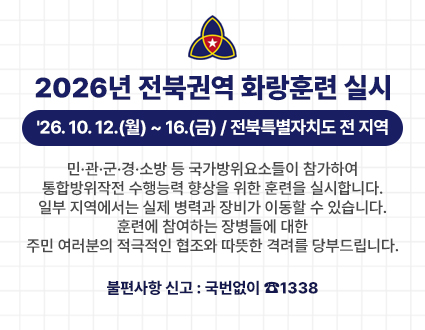 2026년 전북권역 화랑훈련 실시
'26. 10. 12.(월) ~ 16.(금) / 전북특별자치도 전 지역
민·관·군·경·소방 등 국가방위요소들이 참가하여 통합방위작전 수행능력 향상을 위한 훈련을 실시합니다.
일부 지역에서는 실제 병력과 장비가 이동할 수 있습니다.
훈련에 참여하는 장병들에 대한 주민 여러분의 적극적인 협조와 따뜻한 격려를 당부드립니다.
불편사항 신고 : 국번없이 ☎1338