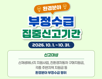 환경분야
부정수급 집중신고기간
2026.10.1.~10.31.
신고대상 : 신재생에너지 지원사업, 친환경자동차 구매지원금, 각종 주변지역 지원금 등
환경분야 부정수급 행위