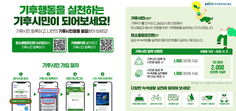기후에너지환경부

KEITI 한국환경산업기술원
기후행동을 실천하는
기후시민이 되어보세요!
기후시민 등록하고, 나만의 기후시민증을 발급받아 보세요!
QR코드 안내 문구
탄소중립포인트 누리집에서
기후시민 등록하기

카본페이앱 설치하고
기후시민 등록하기

기후시민이란?
기후위기를 인식하고, 일상과 사회 전반에서 탄소중립과 에너지 전환을 위한 기후행동을 실천하는 지구시민입니다.
탄소중립포인트란?
일상 속 녹색생활 실천에 대해 포인트를 지급하는 제도입니다.
3. 기후시민 등록 이벤트
기후시민 등록 이벤트

이벤트 기간 ~2026. 12. 31.
참여 조건	지급 포인트
기후시민 등록 및 시민증 발급 시	1,000 포인트 지급
시민증 발급 후 녹색생활 실천활동 1회 이상 참여 시	1,000 포인트 지급

1인 최대 2,000 포인트 지급!

※ 운영 예산 소진 시 이벤트가 조기 종료 될 수 있습니다.
4. 기후시민 가입 절차
1. 앱/누리집 접속
2. 기후시민 등록하기
3. 회원가입/로그인
4. 나의 기후시민증 확인
5. 녹색생활 실천 항목
다양한 녹색생활 실천에 참여해 보세요!
- 가정용 베란다 태양광
- 공유자전거 이용
- 잔반제로 실천
- 나무심기
- 개인용기 식품포장
- 무공해차 대여
※ 위 예시 외에도 총 17개의 녹색생활 실천 항목이 있습니다.
