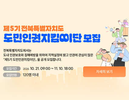 제57기 전북특별자치도
도민인권지킴이단 모집

전북특별자치도에서는
도내 인권보호와 침해예방을 위하여 지역실정에 밝고 인권에 관심이 많은
제57기 도민인권지킴이단을 공개 모집합니다.

모집기간　2026. 10. 21. 09:00 ~ 11. 10. 18:00

모집인원　120명 이내

자세히 보기